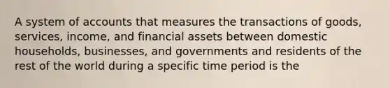 A system of accounts that measures the transactions of goods, services, income, and financial assets between domestic households, businesses, and governments and residents of the rest of the world during a specific time period is the