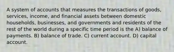 A system of accounts that measures the transactions of goods, services, income, and financial assets between domestic households, businesses, and governments and residents of the rest of the world during a specific time period is the A) balance of payments. B) balance of trade. C) current account. D) capital account.