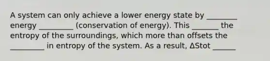 A system can only achieve a lower energy state by ________ energy _________ (conservation of energy). This _______ the entropy of the surroundings, which more than offsets the _________ in entropy of the system. As a result, ΔStot ______