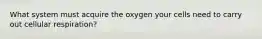 What system must acquire the oxygen your cells need to carry out cellular respiration?