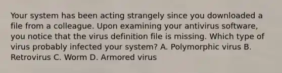 Your system has been acting strangely since you downloaded a file from a colleague. Upon examining your antivirus software, you notice that the virus definition file is missing. Which type of virus probably infected your system? A. Polymorphic virus B. Retrovirus C. Worm D. Armored virus