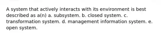 A system that actively interacts with its environment is best described as a(n) a. subsystem. b. closed system. c. transformation system. d. management information system. e. open system.