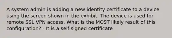 A system admin is adding a new identity certificate to a device using the screen shown in the exhibit. The device is used for remote SSL VPN access. What is the MOST likely result of this configuration? - It is a self-signed certificate