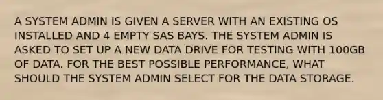 A SYSTEM ADMIN IS GIVEN A SERVER WITH AN EXISTING OS INSTALLED AND 4 EMPTY SAS BAYS. THE SYSTEM ADMIN IS ASKED TO SET UP A NEW DATA DRIVE FOR TESTING WITH 100GB OF DATA. FOR THE BEST POSSIBLE PERFORMANCE, WHAT SHOULD THE SYSTEM ADMIN SELECT FOR THE DATA STORAGE.