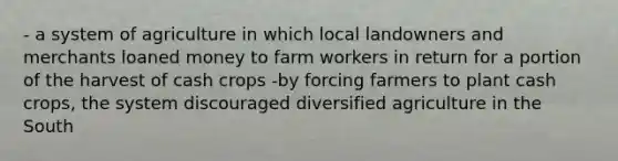 - a system of agriculture in which local landowners and merchants loaned money to farm workers in return for a portion of the harvest of cash crops -by forcing farmers to plant cash crops, the system discouraged diversified agriculture in the South