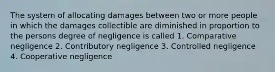 The system of allocating damages between two or more people in which the damages collectible are diminished in proportion to the persons degree of negligence is called 1. Comparative negligence 2. Contributory negligence 3. Controlled negligence 4. Cooperative negligence