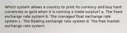 Which system allows a country to print its currency and buy hard currencies or gold when it is running a trade surplus? a. The fixed exchange rate system b. The managed float exchange rate system c. The floating exchange rate system d. The free market exchange rate system