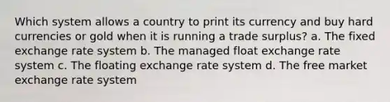 Which system allows a country to print its currency and buy hard currencies or gold when it is running a trade surplus? a. The fixed exchange rate system b. The managed float exchange rate system c. The floating exchange rate system d. The free market exchange rate system