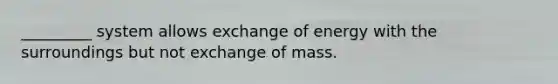 _________ system allows exchange of energy with the surroundings but not exchange of mass.