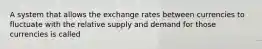 A system that allows the exchange rates between currencies to fluctuate with the relative supply and demand for those currencies is called