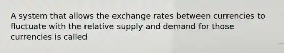 A system that allows the exchange rates between currencies to fluctuate with the relative supply and demand for those currencies is called