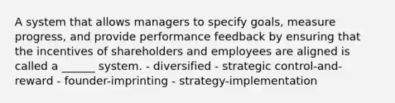 A system that allows managers to specify goals, measure progress, and provide performance feedback by ensuring that the incentives of shareholders and employees are aligned is called a ______ system. - diversified - strategic control-and-reward - founder-imprinting - strategy-implementation