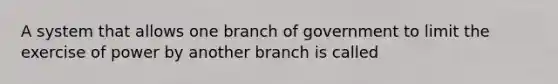 A system that allows one branch of government to limit the exercise of power by another branch is called