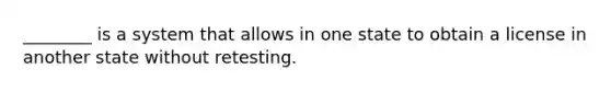 ________ is a system that allows in one state to obtain a license in another state without retesting.