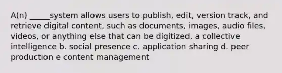 A(n) _____system allows users to publish, edit, version track, and retrieve digital content, such as documents, images, audio files, videos, or anything else that can be digitized. a collective intelligence b. social presence c. application sharing d. peer production e content management