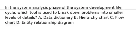 In the system analysis phase of the system development life cycle, which tool is used to break down problems into smaller levels of details? A: Data dictionary B: Hierarchy chart C: Flow chart D: Entity relationship diagram