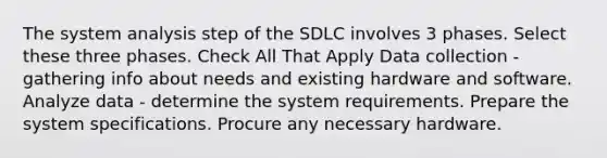 The system analysis step of the SDLC involves 3 phases. Select these three phases. Check All That Apply Data collection - gathering info about needs and existing hardware and software. Analyze data - determine the system requirements. Prepare the system specifications. Procure any necessary hardware.