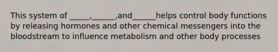 This system of _____,______,and______helps control body functions by releasing hormones and other chemical messengers into the bloodstream to influence metabolism and other body processes