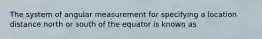 The system of angular measurement for specifying a location distance north or south of the equator is known as