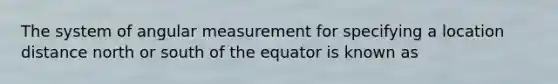 The system of angular measurement for specifying a location distance north or south of the equator is known as