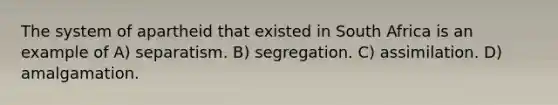 The system of apartheid that existed in South Africa is an example of A) separatism. B) segregation. C) assimilation. D) amalgamation.