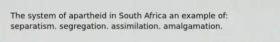 The system of apartheid in South Africa an example of: separatism. segregation. assimilation. amalgamation.