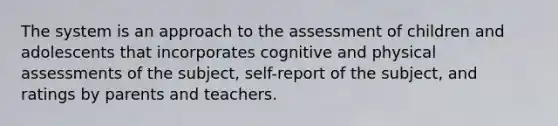 The system is an approach to the assessment of children and adolescents that incorporates cognitive and physical assessments of the subject, self-report of the subject, and ratings by parents and teachers.