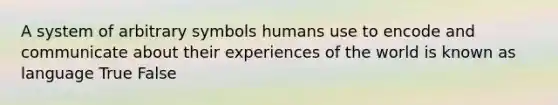 A system of arbitrary symbols humans use to encode and communicate about their experiences of the world is known as language True False