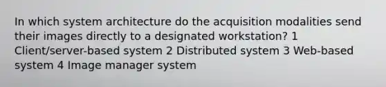 In which system architecture do the acquisition modalities send their images directly to a designated workstation? 1 Client/server-based system 2 Distributed system 3 Web-based system 4 Image manager system