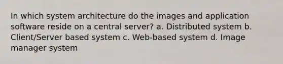 In which system architecture do the images and application software reside on a central server? a. Distributed system b. Client/Server based system c. Web-based system d. Image manager system