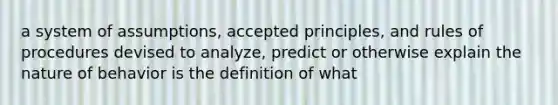 a system of assumptions, accepted principles, and rules of procedures devised to analyze, predict or otherwise explain the nature of behavior is the definition of what