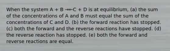 When the system A + B →←C + D is at equilibrium, (a) the sum of the concentrations of A and B must equal the sum of the concentrations of C and D. (b) the forward reaction has stopped. (c) both the forward and the reverse reactions have stopped. (d) the reverse reaction has stopped. (e) both the forward and reverse reactions are equal.