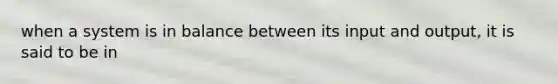 when a system is in balance between its input and output, it is said to be in