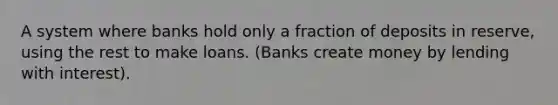 A system where banks hold only a fraction of deposits in reserve, using the rest to make loans. (Banks create money by lending with interest).