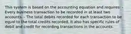 This system is based on the accounting equation and requires: - Every business transaction to be recorded in at least two accounts. - The total debits recorded for each transaction to be equal to the total credits recorded. It also has specific rules of debit and credit for recording transactions in the accounts.