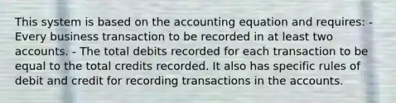 This system is based on the accounting equation and requires: - Every business transaction to be recorded in at least two accounts. - The total debits recorded for each transaction to be equal to the total credits recorded. It also has specific rules of debit and credit for recording transactions in the accounts.