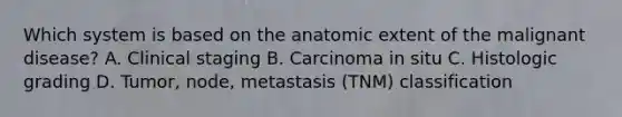 Which system is based on the anatomic extent of the malignant disease? A. Clinical staging B. Carcinoma in situ C. Histologic grading D. Tumor, node, metastasis (TNM) classification