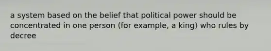 a system based on the belief that political power should be concentrated in one person (for example, a king) who rules by decree