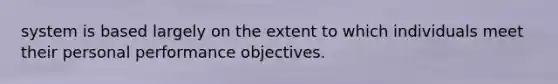 system is based largely on the extent to which individuals meet their personal performance objectives.