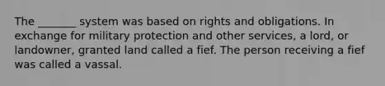 The _______ system was based on rights and obligations. In exchange for military protection and other services, a lord, or landowner, granted land called a fief. The person receiving a fief was called a vassal.