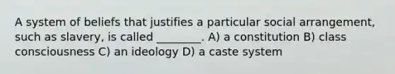 A system of beliefs that justifies a particular social arrangement, such as slavery, is called ________. A) a constitution B) class consciousness C) an ideology D) a caste system