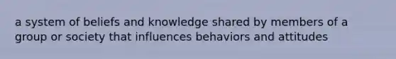 a system of beliefs and knowledge shared by members of a group or society that influences behaviors and attitudes