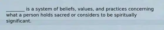 ________ is a system of beliefs, values, and practices concerning what a person holds sacred or considers to be spiritually significant.