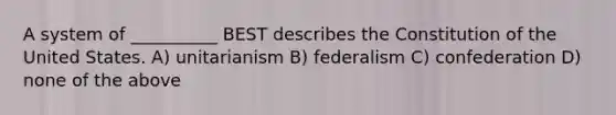 A system of __________ BEST describes the Constitution of the United States. A) unitarianism B) federalism C) confederation D) none of the above