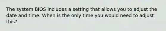 The system BIOS includes a setting that allows you to adjust the date and time. When is the only time you would need to adjust this?