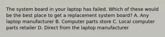 The system board in your laptop has failed. Which of these would be the best place to get a replacement system board? A. Any laptop manufacturer B. Computer parts store C. Local computer parts retailer D. Direct from the laptop manufacturer