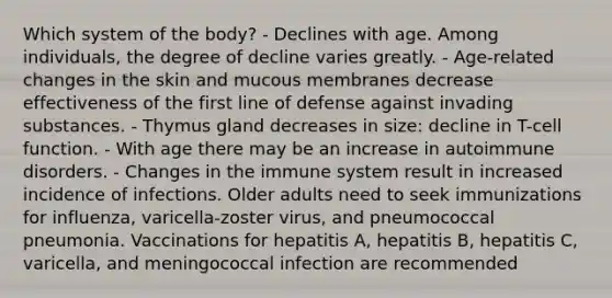 Which system of the body? - Declines with age. Among individuals, the degree of decline varies greatly. - Age-related changes in the skin and mucous membranes decrease effectiveness of the first line of defense against invading substances. - Thymus gland decreases in size: decline in T-cell function. - With age there may be an increase in autoimmune disorders. - Changes in the immune system result in increased incidence of infections. Older adults need to seek immunizations for influenza, varicella-zoster virus, and pneumococcal pneumonia. Vaccinations for hepatitis A, hepatitis B, hepatitis C, varicella, and meningococcal infection are recommended