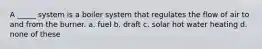 A _____ system is a boiler system that regulates the flow of air to and from the burner. a. fuel b. draft c. solar hot water heating d. none of these