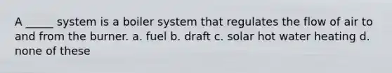 A _____ system is a boiler system that regulates the flow of air to and from the burner. a. fuel b. draft c. solar hot water heating d. none of these