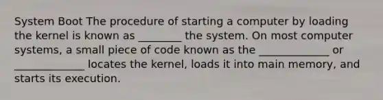 System Boot The procedure of starting a computer by loading the kernel is known as ________ the system. On most computer systems, a small piece of code known as the _____________ or _____________ locates the kernel, loads it into main memory, and starts its execution.